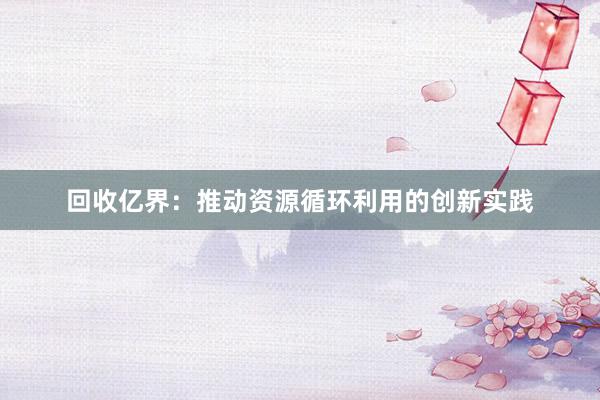 回收亿界：推动资源循环利用的创新实践